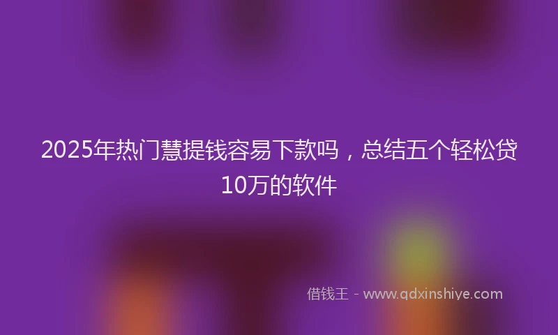 2025年热门慧提钱容易下款吗，总结五个轻松贷10万的软件