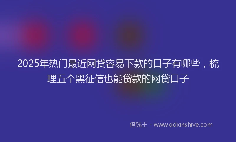 2025年热门最近网贷容易下款的口子有哪些，梳理五个黑征信也能贷款的网贷口子