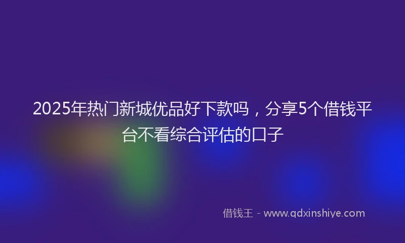 2025年热门新城优品好下款吗，分享5个借钱平台不看综合评估的口子