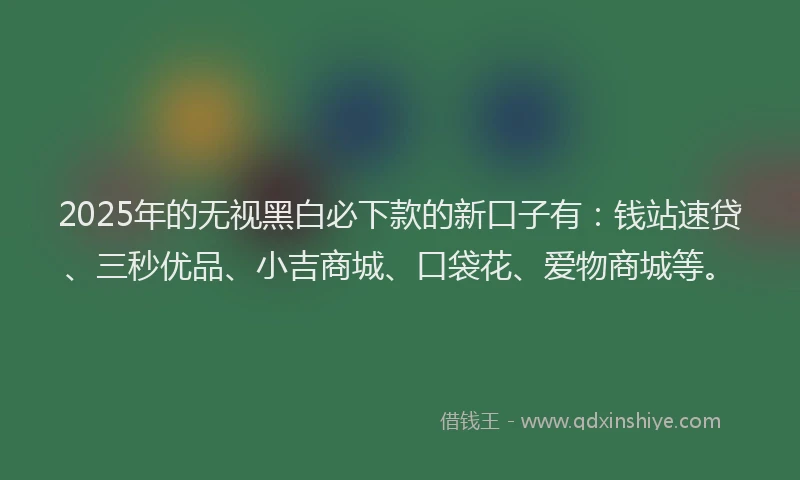 2025年的无视黑白必下款的新口子有：钱站速贷、三秒优品、小吉商城、口袋花、爱物商城等。