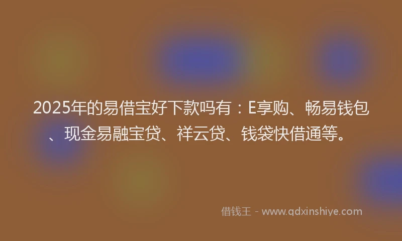 2025年的易借宝好下款吗有：E享购、畅易钱包、现金易融宝贷、祥云贷、钱袋快借通等。