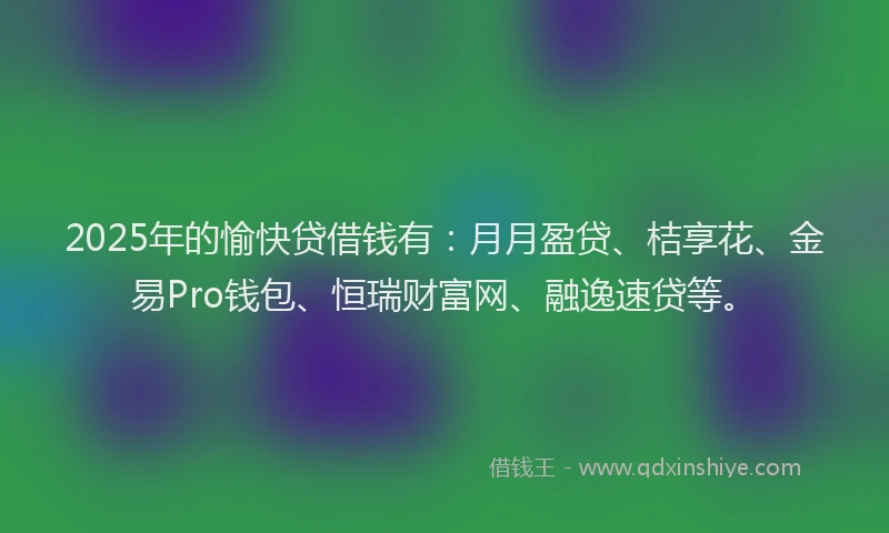 2025年的愉快贷借钱有：月月盈贷、桔享花、金易Pro钱包、恒瑞财富网、融逸速贷等。