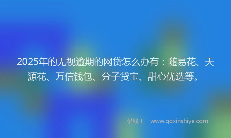 2025年的无视逾期的网贷怎么办有：随易花、天源花、万信钱包、分子贷宝、甜心优选等。