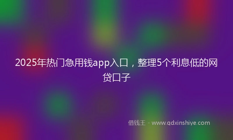 2025年热门急用钱app入口，整理5个利息低的网贷口子