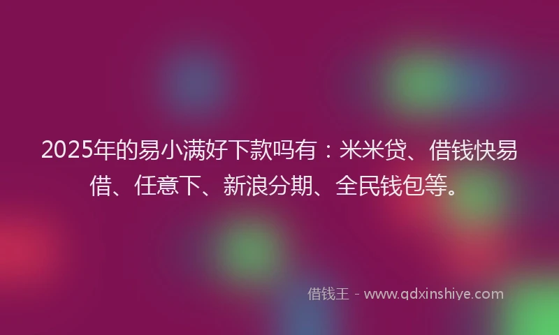 2025年的易小满好下款吗有：米米贷、借钱快易借、任意下、新浪分期、全民钱包等。