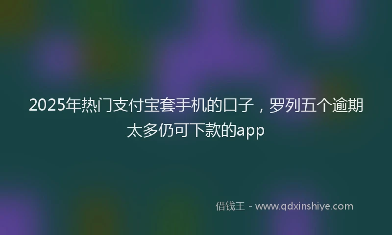2025年热门支付宝套手机的口子，罗列五个逾期太多仍可下款的app