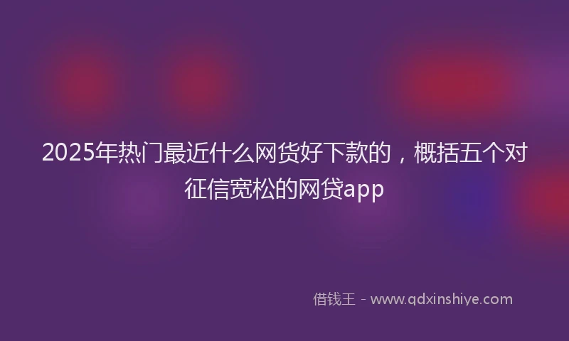 2025年热门最近什么网货好下款的，概括五个对征信宽松的网贷app