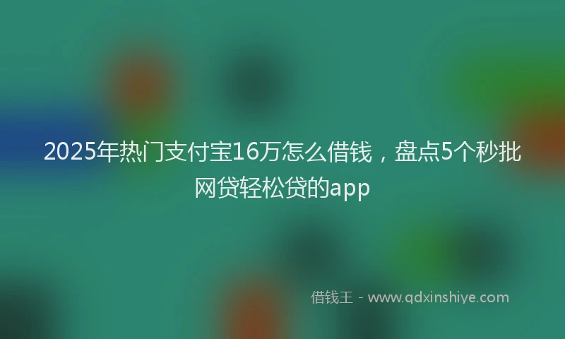 2025年热门支付宝16万怎么借钱，盘点5个秒批网贷轻松贷的app