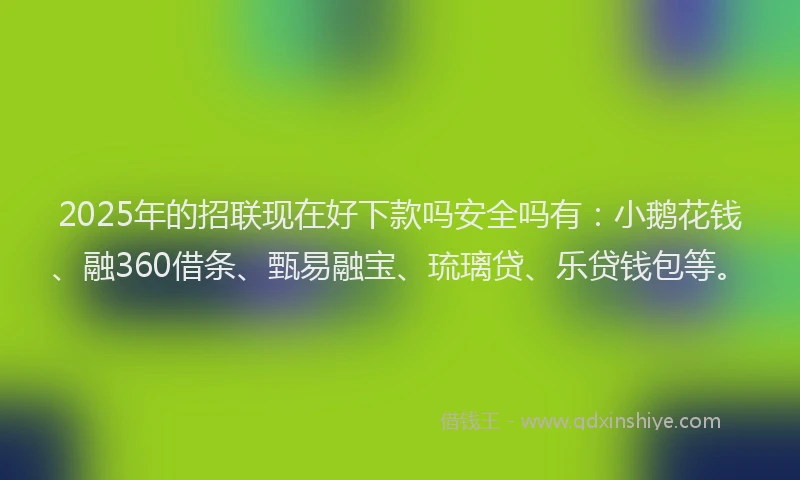 2025年的招联现在好下款吗安全吗有：小鹅花钱、融360借条、甄易融宝、琉璃贷、乐贷钱包等。