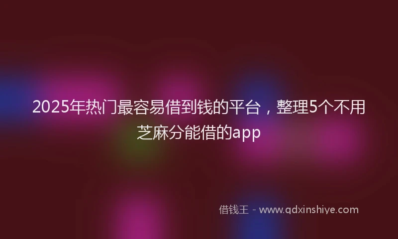 2025年热门最容易借到钱的平台，整理5个不用芝麻分能借的app
