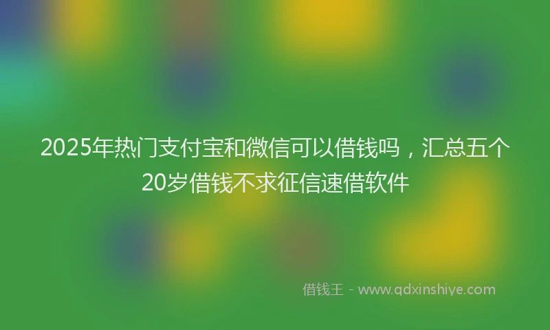 2025年热门支付宝和微信可以借钱吗，汇总五个20岁借钱不求征信速借软件
