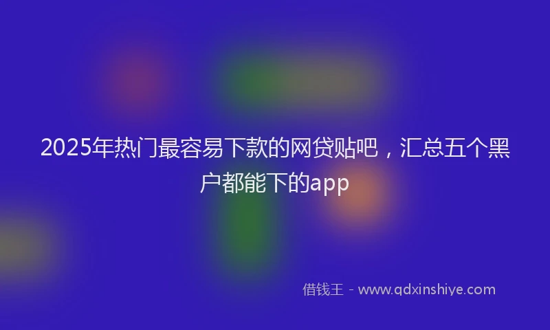 2025年热门最容易下款的网贷贴吧，汇总五个黑户都能下的app