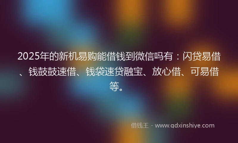2025年的新机易购能借钱到微信吗有：闪贷易借、钱鼓鼓速借、钱袋速贷融宝、放心借、可易借等。