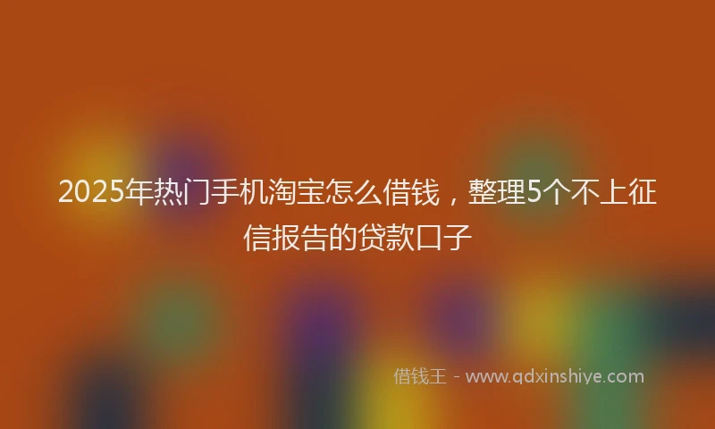 2025年热门手机淘宝怎么借钱，整理5个不上征信报告的贷款口子