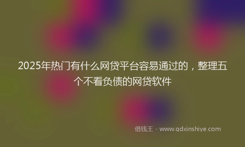 2025年热门有什么网贷平台容易通过的，整理五个不看负债的网贷软件
