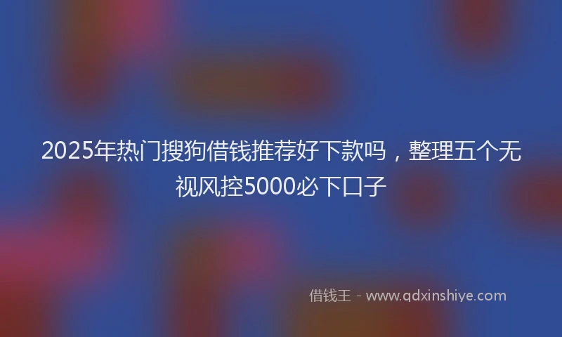 2025年热门搜狗借钱推荐好下款吗，整理五个无视风控5000必下口子