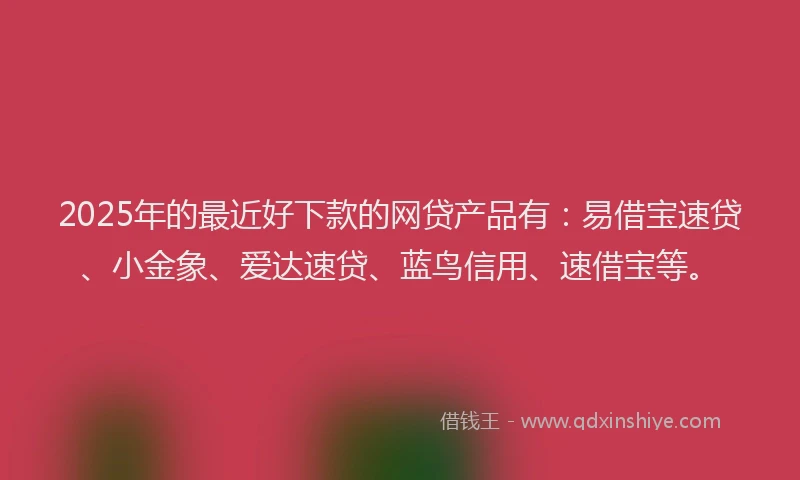 2025年的最近好下款的网贷产品有：易借宝速贷、小金象、爱达速贷、蓝鸟信用、速借宝等。