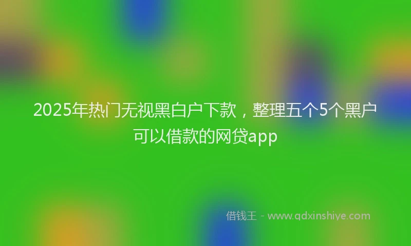 2025年热门无视黑白户下款，整理五个5个黑户可以借款的网贷app