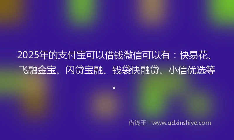 2025年的支付宝可以借钱微信可以有：快易花、飞融金宝、闪贷宝融、钱袋快融贷、小信优选等。