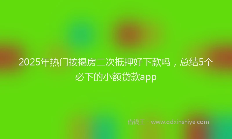 2025年热门按揭房二次抵押好下款吗，总结5个必下的小额贷款app