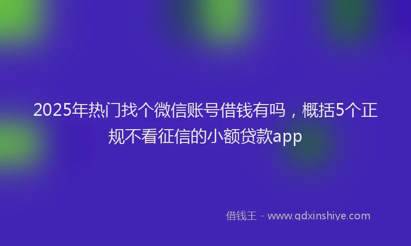 2025年热门找个微信账号借钱有吗，概括5个正规不看征信的小额贷款app