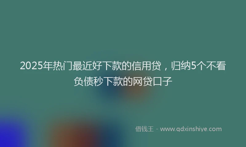 2025年热门最近好下款的信用贷，归纳5个不看负债秒下款的网贷口子