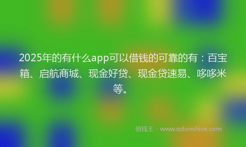 2025年的有什么app可以借钱的可靠的有：百宝箱、启航商城、现金好贷、现金贷速易、哆哆米等。