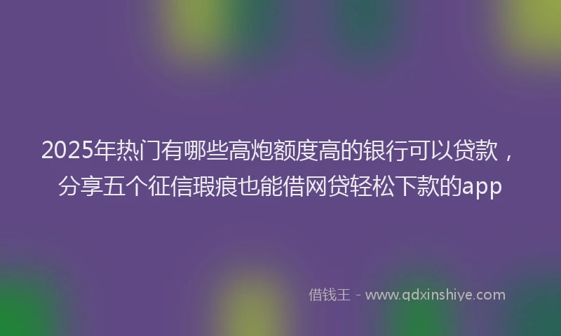 2025年热门有哪些高炮额度高的银行可以贷款，分享五个征信瑕疵也能借网贷轻松下款的app