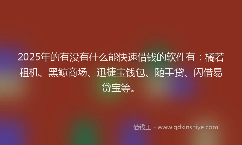 2025年的有没有什么能快速借钱的软件有：橘若租机、黑鲸商场、迅捷宝钱包、随手贷、闪借易贷宝等。