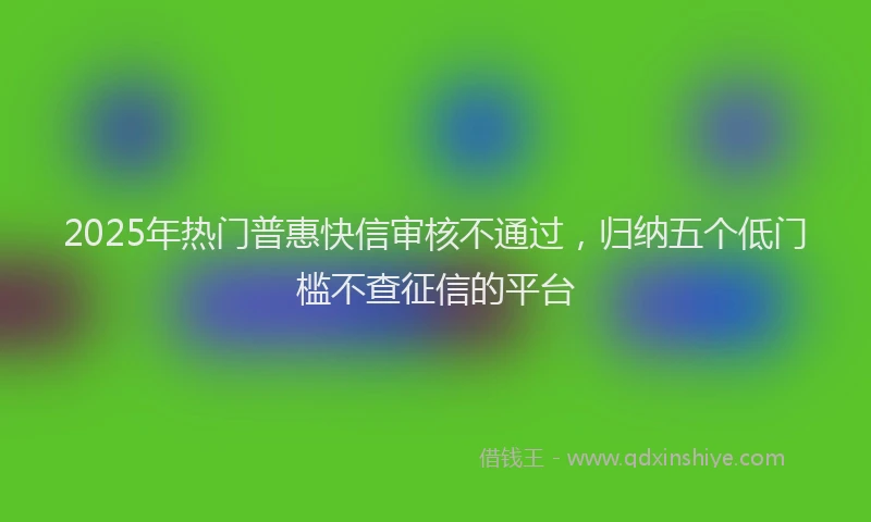 2025年热门普惠快信审核不通过，归纳五个低门槛不查征信的平台