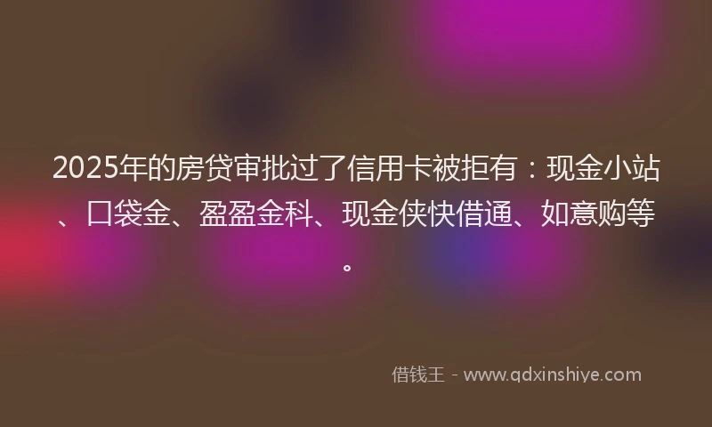 2025年的房贷审批过了信用卡被拒有：现金小站、口袋金、盈盈金科、现金侠快借通、如意购等。