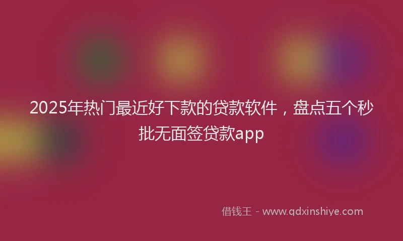 2025年热门最近好下款的贷款软件，盘点五个秒批无面签贷款app