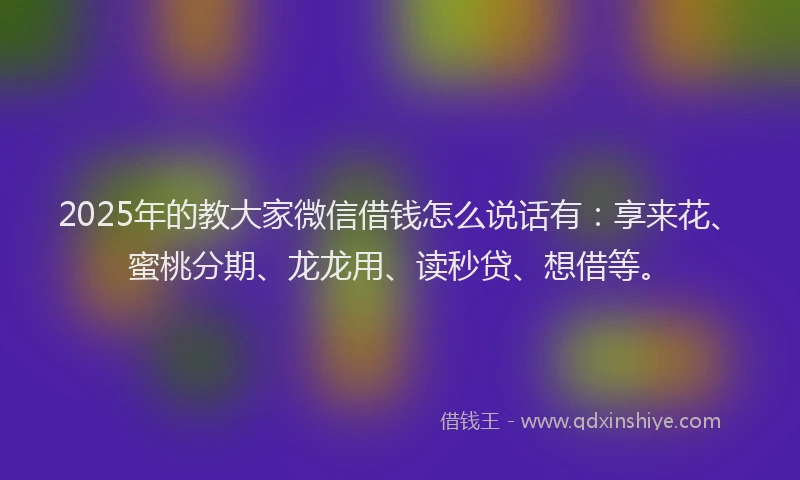 2025年的教大家微信借钱怎么说话有：享来花、蜜桃分期、龙龙用、读秒贷、想借等。