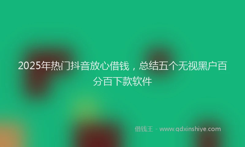 2025年热门抖音放心借钱，总结五个无视黑户百分百下款软件