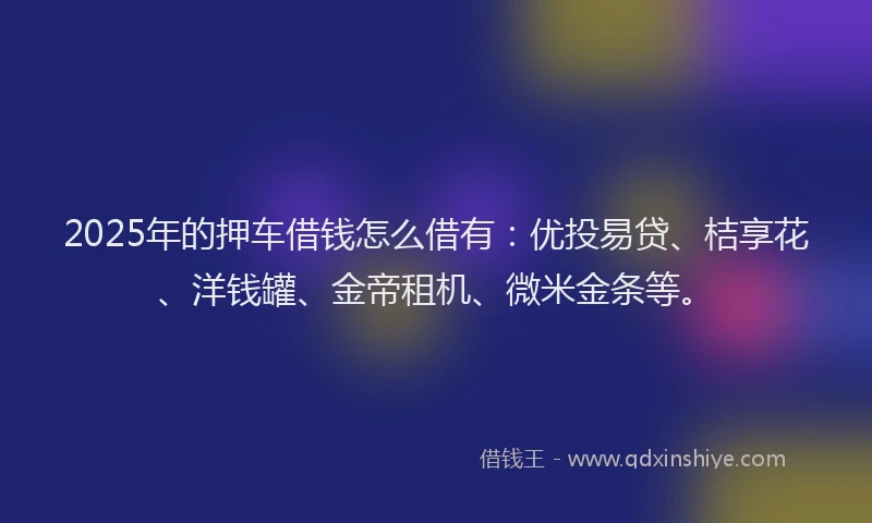 2025年的押车借钱怎么借有：优投易贷、桔享花、洋钱罐、金帝租机、微米金条等。