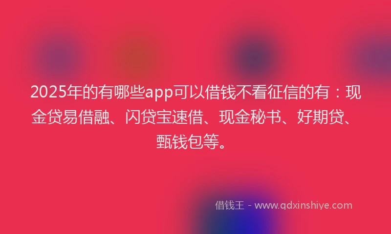 2025年的有哪些app可以借钱不看征信的有：现金贷易借融、闪贷宝速借、现金秘书、好期贷、甄钱包等。
