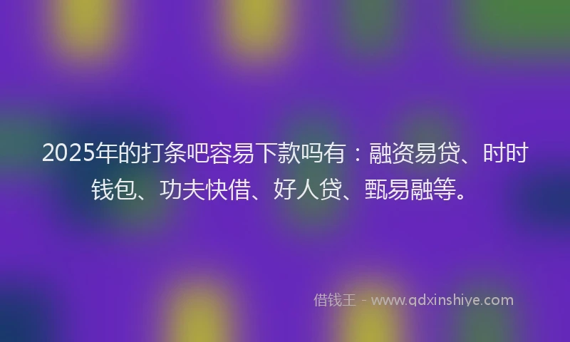 2025年的打条吧容易下款吗有：融资易贷、时时钱包、功夫快借、好人贷、甄易融等。
