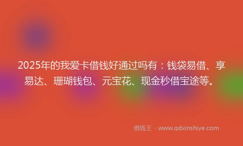 2025年的我爱卡借钱好通过吗有：钱袋易借、享易达、珊瑚钱包、元宝花、现金秒借宝途等。