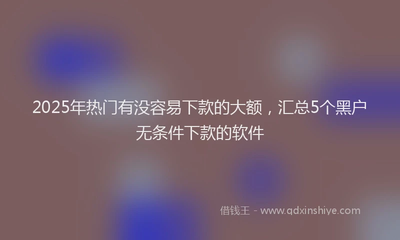 2025年热门有没容易下款的大额，汇总5个黑户无条件下款的软件