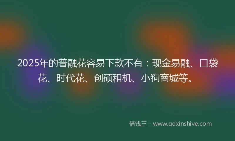 2025年的普融花容易下款不有：现金易融、口袋花、时代花、创硕租机、小狗商城等。
