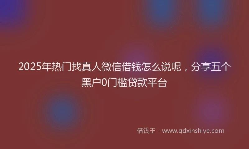 2025年热门找真人微信借钱怎么说呢，分享五个黑户0门槛贷款平台