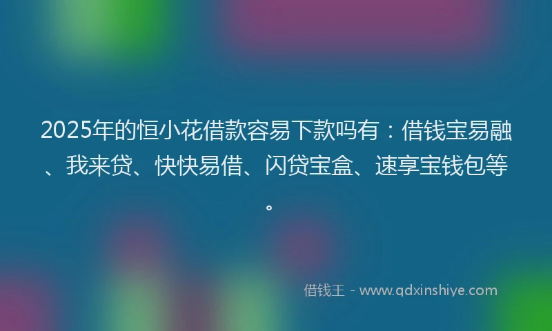 2025年的恒小花借款容易下款吗有：借钱宝易融、我来贷、快快易借、闪贷宝盒、速享宝钱包等。