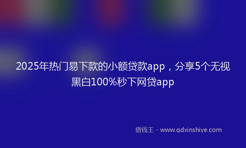 2025年热门易下款的小额贷款app，分享5个无视黑白100%秒下网贷app