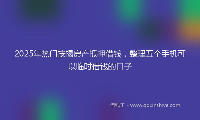2025年热门按揭房产抵押借钱，整理五个手机可以临时借钱的口子