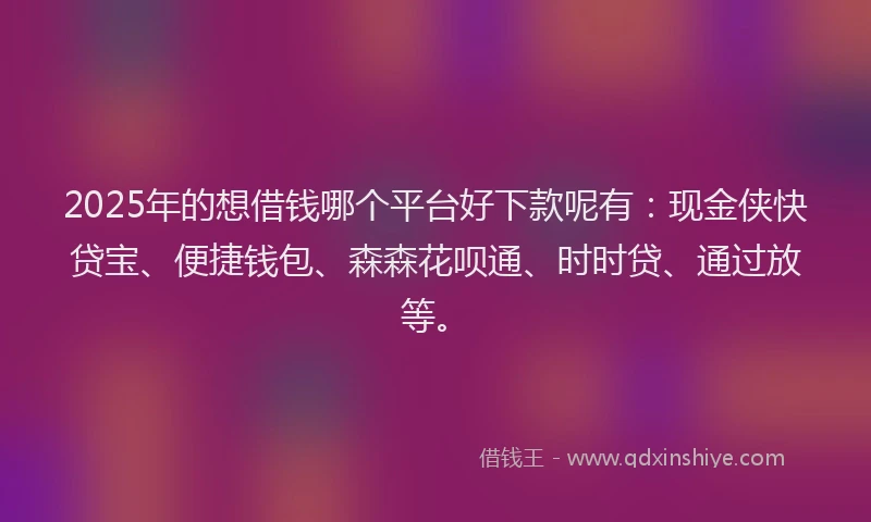 2025年的想借钱哪个平台好下款呢有：现金侠快贷宝、便捷钱包、森森花呗通、时时贷、通过放等。
