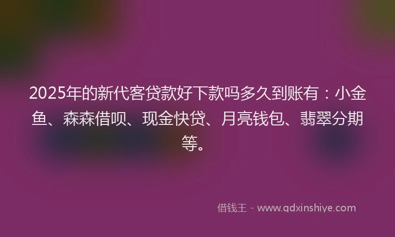 2025年的新代客贷款好下款吗多久到账有：小金鱼、森森借呗、现金快贷、月亮钱包、翡翠分期等。