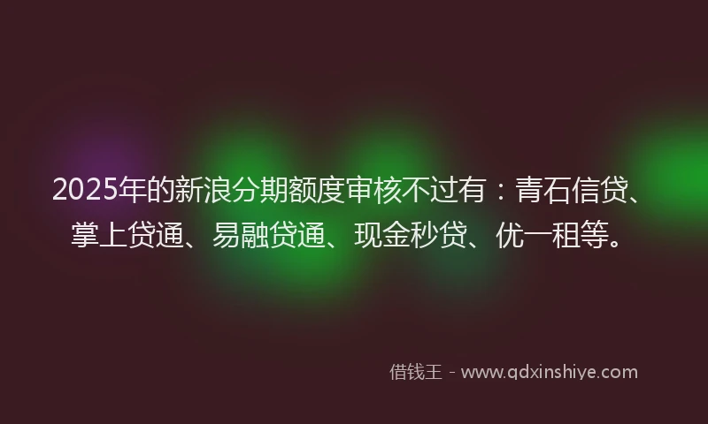 2025年的新浪分期额度审核不过有：青石信贷、掌上贷通、易融贷通、现金秒贷、优一租等。