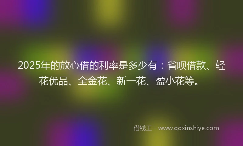 2025年的放心借的利率是多少有：省呗借款、轻花优品、全金花、新一花、盈小花等。