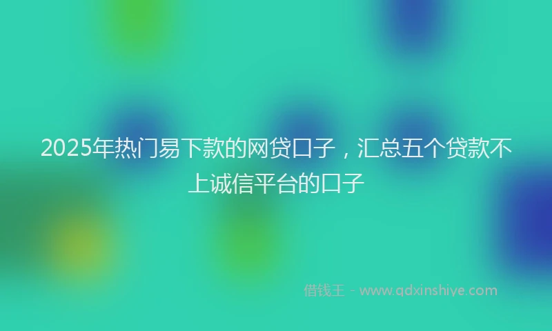 2025年热门易下款的网贷口子，汇总五个贷款不上诚信平台的口子