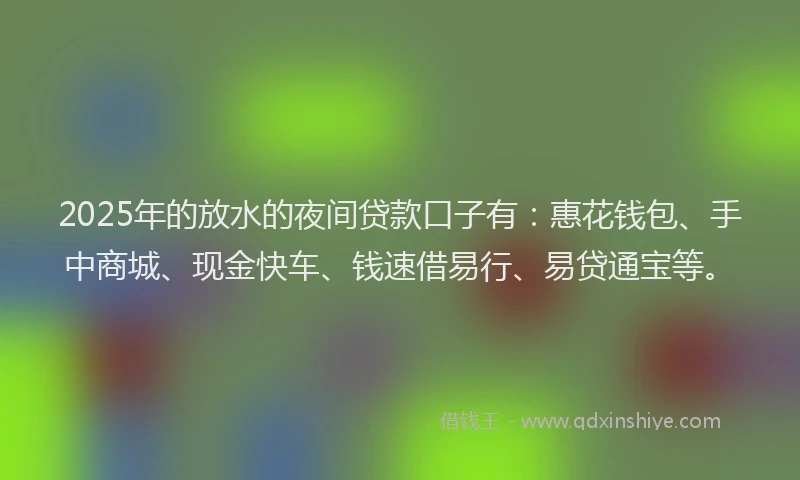 2025年的放水的夜间贷款口子有：惠花钱包、手中商城、现金快车、钱速借易行、易贷通宝等。